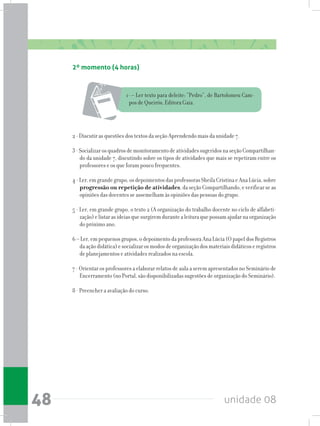 unidade 0848
2º momento (4 horas)
1- – Ler texto para deleite: “Pedro”, de Bartolomeu Cam-
pos de Queirós, Editora Gaia.
2 - Discutir as questões dos textos da seção Aprendendo mais da unidade 7.
3-SocializarosquadrosdemonitoramentodeatividadessugeridosnaseçãoCompartilhan-
do da unidade 7, discutindo sobre os tipos de atividades que mais se repetiram entre os
professores e os que foram pouco frequentes.
4-Ler,emgrandegrupo,osdepoimentosdasprofessorasSheilaCristinaeAnaLúcia,sobre
progressão ou repetição de atividades,daseçãoCompartilhando,everificarseas
opiniões das docentes se assemelham às opiniões das pessoas do grupo.
5 - Ler, em grande grupo, o texto 2 (A organização do trabalho docente no ciclo de alfabeti-
zação)elistarasideiasquesurgiremdurantealeituraquepossamajudarnaorganização
do próximo ano.
6 – Ler, em pequenos grupos, o depoimento da professora Ana Lúcia (O papel dos Registros
daaçãodidática)esocializarosmodosdeorganizaçãodosmateriaisdidáticoseregistros
de planejamentos e atividades realizados na escola.
7 - Orientar os professores a elaborar relatos de aula a serem apresentados no Seminário de
Encerramento (no Portal, são disponibilizadas sugestões de organização do Seminário).
8 - Preencher a avaliação do curso.
 