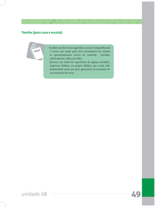 unidade 08 49
Tarefas (para casa e escola):
-EscolherumdostextossugeridosnaseçãoCompartilhando
e enviar, por email, para o(a) orientador(a) de estudos
os questionamentos acerca do conteúdo (escolher
coletivamenteaobraaserlida).
- Escrever um relato de experiência de alguma atividade,
sequência didática ou projeto didático que tenha sido
desenvolvido neste ano para apresentar no seminário de
encerramentodocurso.
 