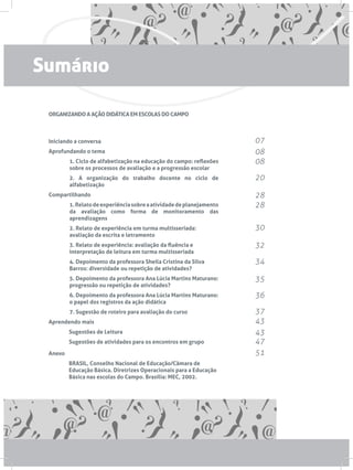ORGANIZANDO A AÇÃO DIDÁTICA EM ESCOLAS DO CAMPO
Iniciando a conversa
Aprofundando o tema
1. Ciclo de alfabetização na educação do campo: reflexões
sobre os processos de avaliação e a progressão escolar
2. A organização do trabalho docente no ciclo de
alfabetização
Compartilhando
1.Relatodeexperiênciasobreaatividadedeplanejamento
da avaliação como forma de monitoramento das
aprendizagens
2. Relato de experiência em turma multisseriada:
avaliação da escrita e letramento
3. Relato de experiência: avaliação da fluência e
interpretação de leitura em turma multisseriada
4. Depoimento da professora Sheila Cristina da Silva
Barros: diversidade ou repetição de atividades?
5. Depoimento da professora Ana Lúcia Martins Maturano:
progressão ou repetição de atividades?
6. Depoimento da professora Ana Lúcia Martins Maturano:
o papel dos registros da ação didática
7. Sugestão de roteiro para avaliação do curso
Aprendendo mais
	 Sugestões de Leitura
	 Sugestões de atividades para os encontros em grupo
Anexo
	 BRASIL, Conselho Nacional de Educação/Câmara de 		
	 Educação Básica. Diretrizes Operacionais para a Educação 	
	 Básica nas escolas do Campo. Brasília: MEC, 2002.
07
08
08
20
28
28
30
32
34
35
36
37
43
43
47
51
Sumário
 