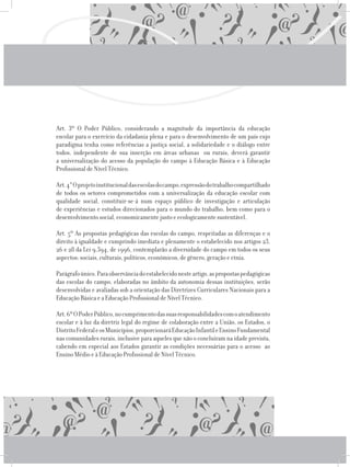 Art. 3º O Poder Público, considerando a magnitude da importância da educação
escolar para o exercício da cidadania plena e para o desenvolvimento de um país cujo
paradigma tenha como referências a justiça social, a solidariedade e o diálogo entre
todos, independente de sua inserção em áreas urbanas ou rurais, deverá garantir
a universalização do acesso da população do campo à Educação Básica e à Educação
Profissional de Nível Técnico.
	 Art.4°Oprojetoinstitucionaldasescolasdocampo,expressãodotrabalhocompartilhado
de todos os setores comprometidos com a universalização da educação escolar com
qualidade social, constituir-se-á num espaço público de investigação e articulação
de experiências e estudos direcionados para o mundo do trabalho, bem como para o
desenvolvimento social, economicamente justo e ecologicamente sustentável.
	 Art. 5º As propostas pedagógicas das escolas do campo, respeitadas as diferenças e o
direito à igualdade e cumprindo imediata e plenamente o estabelecido nos artigos 23,
26 e 28 da Lei 9.394, de 1996, contemplarão a diversidade do campo em todos os seus
aspectos: sociais, culturais, políticos, econômicos, de gênero, geração e etnia.
	 Parágrafoúnico.Paraobservânciadoestabelecidonesteartigo,aspropostaspedagógicas
das escolas do campo, elaboradas no âmbito da autonomia dessas instituições, serão
desenvolvidas e avaliadas sob a orientação das Diretrizes Curriculares Nacionais para a
Educação Básica e a Educação Profissional de Nível Técnico.
	 Art.6ºOPoderPúblico,nocumprimentodassuasresponsabilidadescomoatendimento
escolar e à luz da diretriz legal do regime de colaboração entre a União, os Estados, o
DistritoFederaleosMunicípios,proporcionaráEducaçãoInfantileEnsinoFundamental
nas comunidades rurais, inclusive para aqueles que não o concluíram na idade prevista,
cabendo em especial aos Estados garantir as condições necessárias para o acesso ao
Ensino Médio e à Educação Profissional de Nível Técnico.
 