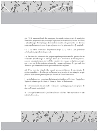 Art.7ºÉderesponsabilidadedosrespectivossistemasdeensino,atravésdeseusórgãos
normativos, regulamentar as estratégias específicas de atendimento escolar do campo
e a flexibilização da organização do calendário escolar, salvaguardando, nos diversos
espaços pedagógicos e tempos de aprendizagem, os princípios da política de igualdade.
	 § 1° O ano letivo, observado o disposto nos artigos 23, 24 e 28 da LDB, poderá ser
estruturado independente do ano civil.
	 § 2° As atividades constantes das propostas pedagógicas das escolas, preservadas as
finalidades de cada etapa da educação básica e da modalidade de ensino prevista,
poderão ser organizadas e desenvolvidas em diferentes espaços pedagógicos, sempre
que o exercício do direito à educação escolar e o desenvolvimento da capacidade dos
alunos de aprender e de continuar aprendendo assim o exigirem.
	 Art. 8° As parcerias estabelecidas visando ao desenvolvimento de experiências de
escolarização básica e de educação profissiona l, sem prejuízo de outras exigências que
poderão ser acrescidas pelos respectivos sistemas de ensino, observarão:
	 I - articulação entre a proposta pedagógica da instituição e as Diretrizes Curriculares
Nacionais para a respectiva etapa da Educação Básica ou Profissional;
	 II - direcionamento das atividades curriculares e pedagógicas para um projeto de
desenvolvimento sustentável;
	 III - avaliação institucional da proposta e de seus impactos sobre a qualidade da vida
individual e coletiva;
 