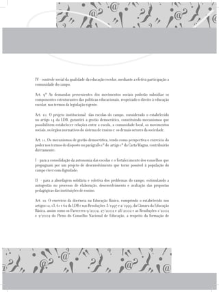 IV - controle social da qualidade da educação escolar, mediante a efetiva participação a
comunidade do campo.
	 Art. 9º As demandas provenientes dos movimentos sociais poderão subsidiar os
componentes estruturantes das políticas educacionais, respeitado o direito à educação
escolar, nos termos da legislação vigente.
	 Art. 10. O projeto institucional das escolas do campo, considerado o estabelecido
no artigo 14 da LDB, garantirá a gestão democrática, constituindo mecanismos que
possibilitem estabelecer relações entre a escola, a comunidade local, os movimentos
sociais, os órgãos normativos do sistema de ensino e os demais setores da sociedade.
	 Art. 11. Os mecanismos de gestão democrática, tendo como perspectiva o exercício do
poder nos termos do disposto no parágrafo 1º do artigo 1º da Carta Magna, contribuirão
diretamente:
	 I - para a consolidação da autonomia das escolas e o fortalecimento dos conselhos que
propugnam por um projeto de desenvolvimento que torne possível à população do
campo viver com dignidade;
	 II - para a abordagem solidária e coletiva dos problemas do campo, estimulando a
autogestão no processo de elaboração, desenvolvimento e avaliação das propostas
pedagógicas das instituições de ensino.
	 Art. 12. O exercício da docência na Educação Básica, cumprindo o estabelecido nos
artigos12,13,61e62daLDBenasResoluções 3/1997e2/1999,daCâmaradaEducação
Básica, assim como os Pareceres 9/2002, 27/2002 e 28/2002 e as Resoluções 1/2002
e 2/2002 do Pleno do Conselho Nacional de Educação, a respeito da formação de
 