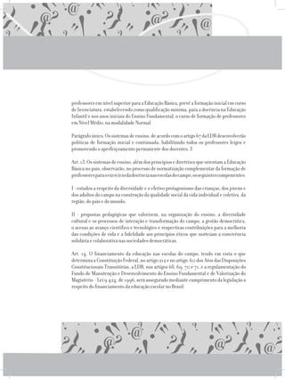 professoresemnívelsuperiorparaaEducaçãoBásica,prevêaformaçãoinicialemcurso
de licenciatura, estabelecendo como qualificação mínima, para a docência na Educação
Infantil e nos anos iniciais do Ensino Fundamental, o curso de formação de professores
em Nível Médio, na modalidade Normal.
	 Parágrafoúnico.Ossistemasdeensino,deacordocomoartigo67daLDBdesenvolverão
políticas de formação inicial e continuada, habilitando todos os professores leigos e
promovendo o aperfeiçoamento permanente dos docentes. 3
	 Art.13.Ossistemasdeensino,alémdosprincípiosediretrizesqueorientamaEducação
Básica no país, observarão, no processo de normatização complementar da formação de
professoresparaoexercíciodadocêncianasescolasdocampo,osseguintescomponentes:
	 I - estudos a respeito da diversidade e o efetivo protagonismo das crianças, dos jovens e
dos adultos do campo na construção da qualidade social da vida individual e coletiva, da
região, do país e do mundo;
	 II - propostas pedagógicas que valorizem, na organização do ensino, a diversidade
cultural e os processos de interação e transformação do campo, a gestão democrática,
o acesso ao avanço científico e tecnológico e respectivas contribuições para a melhoria
das condições de vida e a fidelidade aos princípios éticos que norteiam a convivência
solidária e colaborativa nas sociedades democráticas.
	 Art. 14. O financiamento da educação nas escolas do campo, tendo em vista o que
determina a Constituição Federal, no artigo 212 e no artigo 60 dos Atos das Disposições
Constitucionais Transitórias, a LDB, nos artigos 68, 69, 70 e 71, e a regulamentação do
Fundo de Manutenção e Desenvolvimento do Ensino Fundamental e de Valorização do
Magistério -Lei9.424,de1996,seráasseguradomediantecumprimentodalegislaçãoa
respeito do financiamento da educação escolar no Brasil.
 