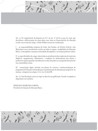 Art. 15. No cumprimento do disposto no § 2º, do art. 2º, da Lei 9.424, de 1996, que
determina a diferenciação do custo-aluno com vistas ao financiamento da educação
escolar nas escolas do campo, o Poder Público levará em consideração:
	 I - as responsabilidades próprias da União, dos Estados, do Distrito Federal e dos
Municípios com o atendimento escolar em todas as etapas e modalidades da Educação
Básica, contemplada a variação na densidade demográfica e na relação professor/aluno;
	 II-asespecificidadesdocampo,observadasnoatendimentodasexigênciasdemateriais
didáticos, equipamentos, laboratórios e condições de deslocamento dos alunos e
professoresapenasquandooatendimentoescolarnãopuderserasseguradodiretamente
nas comunidades rurais;
	 III - remuneração digna, inclusão nos planos de carreira e institucionalização de
programasdeformaçãocontinuadaparaosprofissionaisdaeducaçãoquepropiciem,no
mínimo, o disposto nos artigos 13, 61, 62 e 67 da LDB.
	 Art. 16. Esta Resolução entra em vigor na data de sua publicação, ficando revogadas as
disposições em contrário.
FRANCISCO APARECIDO CORDÃO
Presidente da Câmara de Educação Básica
 
