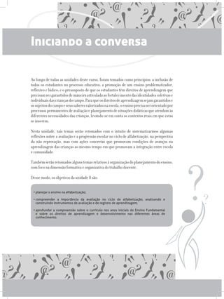 Iniciando a conversa
Ao longo de todas as unidades deste curso, foram tomados como princípios: a inclusão de
todos os estudantes no processo educativo; a promoção de um ensino problematizador,
reflexivo e lúdico; e o pressuposto de que os estudantes têm direitos de aprendizagem que
precisamsergarantidosdemaneiraarticuladaaofortalecimentodasidentidadescoletivase
individuaisdascriançasdocampo.Paraqueosdireitosdeaprendizagemsejamgarantidose
ossujeitosdocampoeseussaberesvalorizadosnaescola,oensinoprecisaserorientadopor
processos permanentes de avaliação e planejamento de situações didáticas que atendam às
diferentes necessidades das crianças, levando-se em conta os contextos reais em que estas
se inserem.
Nesta unidade, tais temas serão retomados com o intuito de sistematizarmos algumas
reflexões sobre a avaliação e a progressão escolar no ciclo de alfabetização, na perspectiva
da não reprovação, mas com ações concretas que promovam condições de avanços na
aprendizagem das crianças ao mesmo tempo em que promovam a integração entre escola
e comunidade.
Tambémserãoretomadosalgunstemasrelativosàorganizaçãodoplanejamentodoensino,
com foco na dimensão formativa e organizativa do trabalho docente.
Desse modo, os objetivos da unidade 8 são:
•	planejar o ensino na alfabetização;	 	 	 	 	 	
	
•	compreender a importância da avaliação no ciclo de alfabetização, analisando e
construindo instrumentos de avaliação e de registro de aprendizagem;	 	
	
•	aprofundar a compreensão sobre o currículo nos anos iniciais do Ensino Fundamental
e sobre os direitos de aprendizagem e desenvolvimento nas diferentes áreas de
conhecimento.
 