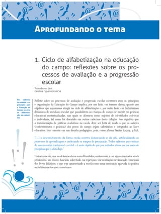 Aprofundando o tema
1. Ciclo de alfabetização na educação
do campo: reflexões sobre os pro-
cessos de avaliação e a progressão
escolar
Telma Ferraz Leal
Carolina Figueiredo de Sá
Refletir sobre os processos de avaliação e progressão escolar coerentes com os princípios
e organização da Educação do Campo implica, por um lado, em termos clareza quanto aos
objetivos que esperamos atingir no ciclo de alfabetização e, por outro lado, em (re)criarmos
dinâmicas do cotidiano escolar que possibilitem às crianças do campo se inserir em práticas
educativas contextualizadas, nas quais se afirmem como sujeitos de identidades coletivas
e individuais, tal como foi discutido em outros cadernos desta coleção. Isso significa que
a transformação de práticas avaliativas na escola deve ser feita de modo a que os saberes
(conhecimentos e práticas) dos povos do campo sejam valorizados e integrados ao fazer
educativo. Isto consiste em um desafio pedagógico, pois, como afirma Freitas (2002, p.80),
“[...] o desenvolvimento da forma escola ocorreu distanciando-se da vida, artificializando os
processos de aprendizagem e acelerando os tempos de preparação. Todos sabemos que ensinar
de uma maneira tradicional – verbal – é mais rápido do que por métodos ativos, ou por meio de
pesquisasqueoalunofaça.”
Historicamente,nosmodelosescolaresmaisdifundidospredominou,eemalgunscontextosainda
predomina, um ensino baseado, sobretudo, na repetição e memorização mecânica de conteúdos
dos livros didáticos, o que tem caracterizado a escola como uma instituição apartada da prática
socialdossujeitosqueaconstroem.
Nos cadernos
da unidade 1, os
princípios para
a Educação do
Campo no ciclo
de alfabetiza-
ção são debati-
dos
 