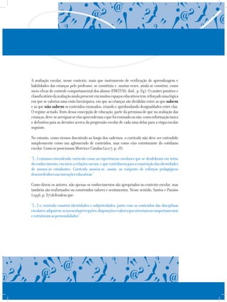 A avaliação escolar, nesse contexto, mais que instrumento de verificação de aprendizagem e
habilidades das crianças pelo professor, se constituía e, muitas vezes, ainda se constitui, como
meio eficaz de controle comportamental dos alunos (FREITAS, ibid., p. 84). O caráter punitivo e
classificatóriodaavaliaçãoaindapresenteemmuitosespaçoseducativostem reforçadoumalógica
em que se valoriza uma visão hierárquica, em que as crianças são divididas entre as que sabem
e as que não sabem os conteúdos ensinados, criando e aprofundando desigualdades entre elas.
O regime seriado, fruto dessa concepção de educação, parte da premissa de que na avaliação das
crianças,deve-seaveriguarseelasapreenderamoquefoiensinadoounão,comoinformaçãoúnica
e definitiva para as decisões acerca da progressão escolar de cada uma delas para a etapa escolar
seguinte.
No entanto, como viemos discutindo ao longo dos cadernos, o currículo não deve ser entendido
simplesmente como um aglomerado de conteúdos, mas como eixo estruturante do cotidiano
escolar.ComoseposicionamMoreiraeCandau(2007,p.18),
“[...] estamos entendendo currículo como as experiências escolares que se desdobram em torno
doconhecimento,emmeioarelaçõessociais,equecontribuemparaaconstruçãodasidentidades
de nossos/as estudantes. Currículo associa-se, assim, ao conjunto de esforços pedagógicos
desenvolvidoscomintençõeseducativas.”
Como dizem os autores, não apenas os conhecimentos são apropriados no contexto escolar, mas
também são reafirmados ou construídos valores e sentimentos. Nesse sentido, Santos e Paraíso
(1996,p.37)defendemque:
“[...] o currículo constrói identidades e subjetividades: junto com os conteúdos das disciplinas
escolares,adquirem-senaescolapercepções,disposiçõesevaloresqueorientamoscomportamentos
eestruturamaspersonalidades”.
 