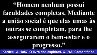 10
“Homem nenhum possui
faculdades completas. Mediante
a união social é que elas umas às
outras se completam, para lhe
assegurarem o bem-estar e o
progresso.”
Kardec, A. 1857. O livro dos espíritos. Q. 768. Comentários.
 
