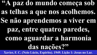 “A paz do mundo começa sob
as telhas a que nos acolhemos.
Se não aprendemos a viver em
paz, entre quatro paredes,
como aguardar a harmonia
das nações?” 2
Xavier, F. C. (Neio Lúcio, Espírito). 1949. Lição 1: Jesus no Lar.
 