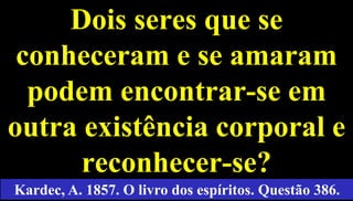 29
Dois seres que se
conheceram e se amaram
podem encontrar-se em
outra existência corporal e
reconhecer-se?
Kardec, A. 1857. O livro dos espíritos. Questão 386.
 