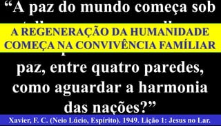 “A paz do mundo começa sob
as telhas a que nos acolhemos.
Se não aprendemos a viver em
paz, entre quatro paredes,
como aguardar a harmonia
das nações?” 3
Xavier, F. C. (Neio Lúcio, Espírito). 1949. Lição 1: Jesus no Lar.
A REGENERAÇÃO DA HUMANIDADE
COMEÇA NA CONVIVÊNCIA FAMÍLIAR
 