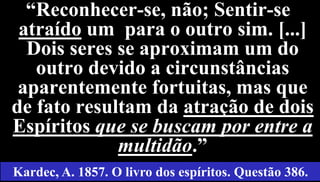 30
“Reconhecer-se, não; Sentir-se
atraído um para o outro sim. [...]
Dois seres se aproximam um do
outro devido a circunstâncias
aparentemente fortuitas, mas que
de fato resultam da atração de dois
Espíritos que se buscam por entre a
multidão.”
Kardec, A. 1857. O livro dos espíritos. Questão 386.
 