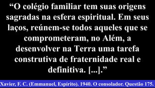 “O colégio familiar tem suas origens
sagradas na esfera espiritual. Em seus
laços, reúnem-se todos aqueles que se
comprometeram, no Além, a
desenvolver na Terra uma tarefa
construtiva de fraternidade real e
definitiva. [...].”
34
Xavier, F. C. (Emmanuel, Espírito). 1940. O consolador. Questão 175.
 