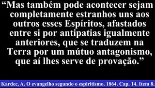 37
“Mas também pode acontecer sejam
completamente estranhos uns aos
outros esses Espíritos, afastados
entre si por antipatias igualmente
anteriores, que se traduzem na
Terra por um mútuo antagonismo,
que aí lhes serve de provação.”
Kardec, A. O evangelho segundo o espiritismo. 1864. Cap. 14. Item 8.
 