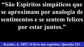 “São Espíritos simpáticos que
se aproximam por analogia de
sentimentos e se sentem felizes
por estar juntos.”
44
Kardec, A. 1857. O livro dos espíritos. Questão 211.
 