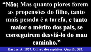 51
“Não; Mas quanto piores forem
as propensões do filho, tanto
mais pesada é a tarefa, e tanto
maior o mérito dos pais, se
conseguirem desviá-lo do mau
caminho.”
Kardec, A. 1857. O livro dos espíritos. Questão 583.
 