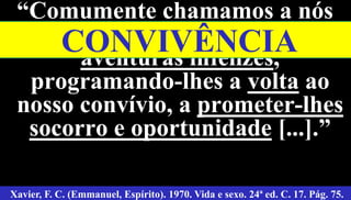 54
“Comumente chamamos a nós
antigos companheiros de
aventuras infelizes,
programando-lhes a volta ao
nosso convívio, a prometer-lhes
socorro e oportunidade [...].”
Xavier, F. C. (Emmanuel, Espírito). 1970. Vida e sexo. 24ª ed. C. 17. Pág. 75.
CONVIVÊNCIA
 