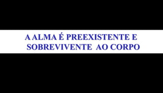 AALMA É PREEXISTENTE E
SOBREVIVENTE AO CORPO
 