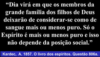 “Dia virá em que os membros da
grande família dos filhos de Deus
deixarão de considerar-se como de
sangue mais ou menos puro. Só o
Espírito é mais ou menos puro e isso
não depende da posição social.”
62
Kardec, A. 1857. O livro dos espíritos. Questão 806a.
 