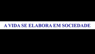 A VIDA SE ELABORA EM SOCIEDADE
 