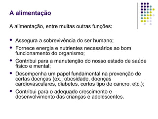 A alimentação

A alimentação, entre muitas outras funções:

   Assegura a sobrevivência do ser humano;
   Fornece energia e nutrientes necessários ao bom
    funcionamento do organismo;
   Contribui para a manutenção do nosso estado de saúde
    físico e mental;
   Desempenha um papel fundamental na prevenção de
    certas doenças (ex.: obesidade, doenças
    cardiovasculares, diabetes, certos tipo de cancro, etc.);
   Contribui para o adequado crescimento e
    desenvolvimento das crianças e adolescentes.
 