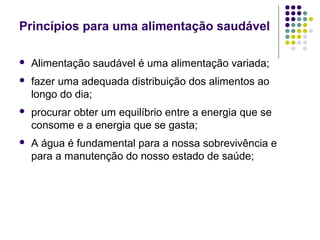 Princípios para uma alimentação saudável

   Alimentação saudável é uma alimentação variada;
   fazer uma adequada distribuição dos alimentos ao
    longo do dia;
   procurar obter um equilíbrio entre a energia que se
    consome e a energia que se gasta;
   A água é fundamental para a nossa sobrevivência e
    para a manutenção do nosso estado de saúde;
 