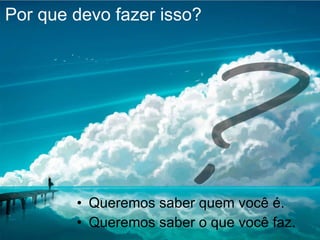 Por que devo fazer isso? Queremos saber quem você é. Queremos saber o que você faz. 