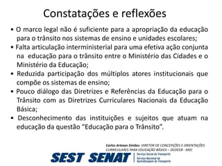 Constatações e reflexões
• O marco legal não é suficiente para a apropriação da educação
  para o trânsito nos sistemas de ensino e unidades escolares;
• Falta articulação interministerial para uma efetiva ação conjunta
  na educação para o trânsito entre o Ministério das Cidades e o
  Ministério da Educação;
• Reduzida participação dos múltiplos atores institucionais que
  compõe os sistemas de ensino;
• Pouco diálogo das Diretrizes e Referências da Educação para o
  Trânsito com as Diretrizes Curriculares Nacionais da Educação
  Básica;
• Desconhecimento das instituições e sujeitos que atuam na
  educação da questão “Educação para o Trânsito”.

                                Carlos Artexes Simões: DIRETOR DE CONCEPÇÕES E ORIENTAÇÕES
                                CURRICULARES PARA EDUCAÇÃO BÁSICA – DCOCEB - MEC
 