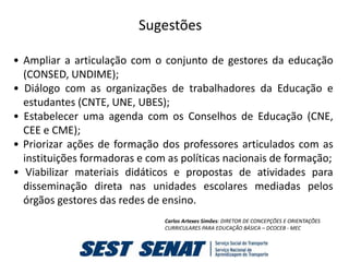 Sugestões

• Ampliar a articulação com o conjunto de gestores da educação
  (CONSED, UNDIME);
• Diálogo com as organizações de trabalhadores da Educação e
  estudantes (CNTE, UNE, UBES);
• Estabelecer uma agenda com os Conselhos de Educação (CNE,
  CEE e CME);
• Priorizar ações de formação dos professores articulados com as
  instituições formadoras e com as políticas nacionais de formação;
• Viabilizar materiais didáticos e propostas de atividades para
  disseminação direta nas unidades escolares mediadas pelos
  órgãos gestores das redes de ensino.
                               Carlos Artexes Simões: DIRETOR DE CONCEPÇÕES E ORIENTAÇÕES
                               CURRICULARES PARA EDUCAÇÃO BÁSICA – DCOCEB - MEC
 