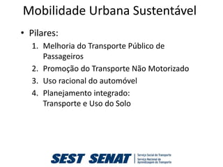 Mobilidade Urbana Sustentável
• Pilares:
  1. Melhoria do Transporte Público de
     Passageiros
  2. Promoção do Transporte Não Motorizado
  3. Uso racional do automóvel
  4. Planejamento integrado:
     Transporte e Uso do Solo
 