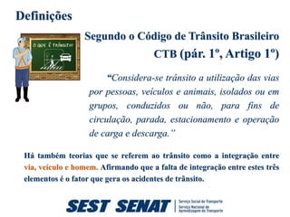 Definições
                  Segundo o Código de Trânsito Brasileiro
                                      CTB (pár. 1º, Artigo 1º)

                        “Considera-se trânsito a utilização das vias
                   por pessoas, veículos e animais, isolados ou em
                   grupos, conduzidos ou não, para fins de
                   circulação, parada, estacionamento e operação
                   de carga e descarga.”

 Há também teorias que se referem ao trânsito como a integração entre
 via, veículo e homem. Afirmando que a falta de integração entre estes três
 elementos é o fator que gera os acidentes de trânsito.
 