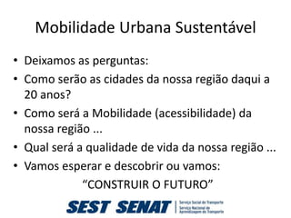 Mobilidade Urbana Sustentável
• Deixamos as perguntas:
• Como serão as cidades da nossa região daqui a
  20 anos?
• Como será a Mobilidade (acessibilidade) da
  nossa região ...
• Qual será a qualidade de vida da nossa região ...
• Vamos esperar e descobrir ou vamos:
             “CONSTRUIR O FUTURO”
 