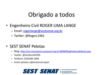 Obrigado a todos
• Engenheiro Civil ROGER LIMA LANGE
  – Email: rogerlange@sestsenat.org.br
  – Twitter: @RogerL1962


• SEST SENAT Pelotas
  – Blog: http://vm-sharepoint.sestsenat.org.br:8098/BlogPelotas/default.aspx
  – Twitter: @SestSenatPelRS
  – Telefone: (53)3284.1800
  – Email: pelotas.rs@sestsenat.org.br
 