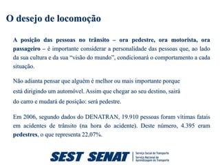 O desejo de locomoção

 A posição das pessoas no trânsito – ora pedestre, ora motorista, ora
 passageiro – é importante considerar a personalidade das pessoas que, ao lado
 da sua cultura e da sua “visão do mundo”, condicionará o comportamento a cada
 situação.

 Não adianta pensar que alguém é melhor ou mais importante porque
 está dirigindo um automóvel. Assim que chegar ao seu destino, sairá
 do carro e mudará de posição: será pedestre.

 Em 2006, segundo dados do DENATRAN, 19.910 pessoas foram vítimas fatais
 em acidentes de trânsito (na hora do acidente). Deste número, 4.395 eram
 pedestres, o que representa 22,07%.
 