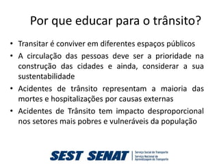 Por que educar para o trânsito?
• Transitar é conviver em diferentes espaços públicos
• A circulação das pessoas deve ser a prioridade na
  construção das cidades e ainda, considerar a sua
  sustentabilidade
• Acidentes de trânsito representam a maioria das
  mortes e hospitalizações por causas externas
• Acidentes de Trânsito tem impacto desproporcional
  nos setores mais pobres e vulneráveis da população
 