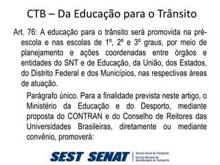 CTB – Da Educação para o Trânsito
Art. 76: A educação para o trânsito será promovida na pré-
  escola e nas escolas de 1º, 2º e 3º graus, por meio de
  planejamento e ações coordenadas entre órgãos e
  entidades do SNT e de Educação, da União, dos Estados,
  do Distrito Federal e dos Municípios, nas respectivas áreas
  de atuação.
     Parágrafo único. Para a finalidade prevista neste artigo, o
     Ministério da Educação e do Desporto, mediante
     proposta do CONTRAN e do Conselho de Reitores das
     Universidades Brasileiras, diretamente ou mediante
     convênio, promoverá:
 
