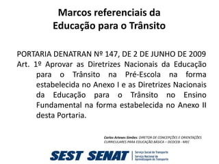 Marcos referenciais da
          Educação para o Trânsito

PORTARIA DENATRAN Nº 147, DE 2 DE JUNHO DE 2009
Art. 1º Aprovar as Diretrizes Nacionais da Educação
      para o Trânsito na Pré-Escola na forma
      estabelecida no Anexo I e as Diretrizes Nacionais
      da Educação para o Trânsito no Ensino
      Fundamental na forma estabelecida no Anexo II
      desta Portaria.

                         Carlos Artexes Simões: DIRETOR DE CONCEPÇÕES E ORIENTAÇÕES
                         CURRICULARES PARA EDUCAÇÃO BÁSICA – DCOCEB - MEC
 