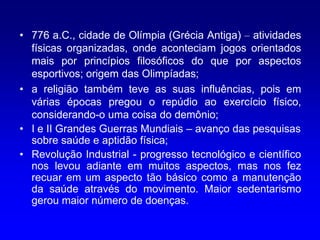 • 776 a.C., cidade de Olímpia (Grécia Antiga) – atividades
  físicas organizadas, onde aconteciam jogos orientados
  mais por princípios filosóficos do que por aspectos
  esportivos; origem das Olimpíadas;
• a religião também teve as suas influências, pois em
  várias épocas pregou o repúdio ao exercício físico,
  considerando-o uma coisa do demônio;
• I e II Grandes Guerras Mundiais – avanço das pesquisas
  sobre saúde e aptidão física;
• Revolução Industrial - progresso tecnológico e científico
  nos levou adiante em muitos aspectos, mas nos fez
  recuar em um aspecto tão básico como a manutenção
  da saúde através do movimento. Maior sedentarismo
  gerou maior número de doenças.
 