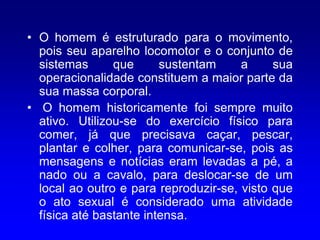 • O homem é estruturado para o movimento,
  pois seu aparelho locomotor e o conjunto de
  sistemas      que      sustentam     a     sua
  operacionalidade constituem a maior parte da
  sua massa corporal.
• O homem historicamente foi sempre muito
  ativo. Utilizou-se do exercício físico para
  comer, já que precisava caçar, pescar,
  plantar e colher, para comunicar-se, pois as
  mensagens e notícias eram levadas a pé, a
  nado ou a cavalo, para deslocar-se de um
  local ao outro e para reproduzir-se, visto que
  o ato sexual é considerado uma atividade
  física até bastante intensa.
 