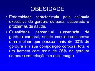 OBESIDADE
• Enfermidade caracterizada pelo acúmulo
  excessivo de gordura corporal, associada a
  problemas de saúde.
• Quantidade percentual aumentada de
  gordura corporal, sendo considerada obesa
  uma mulher que possua mais de 30% de
  gordura em sua composição corporal total e
  um homem com mais de 25% de gordura
  corpórea em relação à massa magra.
 