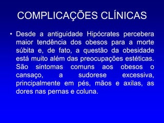 COMPLICAÇÕES CLÍNICAS
• Desde a antiguidade Hipócrates percebera
  maior tendência dos obesos para a morte
  súbita e, de fato, a questão da obesidade
  está muito além das preocupações estéticas.
  São sintomas comuns aos obesos o
  cansaço,      a     sudorese    excessiva,
  principalmente em pés, mãos e axilas, as
  dores nas pernas e coluna.
 