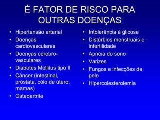 É FATOR DE RISCO PARA
         OUTRAS DOENÇAS
• Hipertensão arterial        • Intolerância à glicose
• Doenças                     • Distúrbios menstruais e
  cardiovasculares              infertilidade
• Doenças cérebro-            • Apnéia do sono
  vasculares                  • Varizes
• Diabetes Mellitus tipo II   • Fungos e infecções de
• Câncer (intestinal,           pele
  próstata, cólo de útero,    • Hipercolesterolemia
  mamas)
• Osteoartrite
 