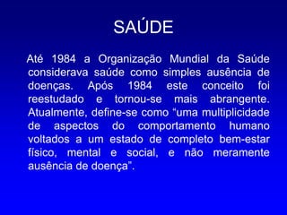 SAÚDE
Até 1984 a Organização Mundial da Saúde
considerava saúde como simples ausência de
doenças. Após 1984 este conceito foi
reestudado e tornou-se mais abrangente.
Atualmente, define-se como “uma multiplicidade
de aspectos do comportamento humano
voltados a um estado de completo bem-estar
físico, mental e social, e não meramente
ausência de doença”.
 