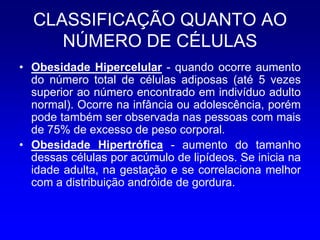 CLASSIFICAÇÃO QUANTO AO
     NÚMERO DE CÉLULAS
• Obesidade Hipercelular - quando ocorre aumento
  do número total de células adiposas (até 5 vezes
  superior ao número encontrado em indivíduo adulto
  normal). Ocorre na infância ou adolescência, porém
  pode também ser observada nas pessoas com mais
  de 75% de excesso de peso corporal.
• Obesidade Hipertrófica - aumento do tamanho
  dessas células por acúmulo de lipídeos. Se inicia na
  idade adulta, na gestação e se correlaciona melhor
  com a distribuição andróide de gordura.
 
