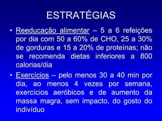 ESTRATÉGIAS
• Reeducação alimentar – 5 a 6 refeições
  por dia com 50 a 60% de CHO, 25 a 30%
  de gorduras e 15 a 20% de proteínas; não
  se recomenda dietas inferiores a 800
  calorias/dia
• Exercícios – pelo menos 30 a 40 min por
  dia, ao menos 4 vezes por semana,
  exercícios aeróbicos e de aumento da
  massa magra, sem impacto, do gosto do
  indivíduo
 