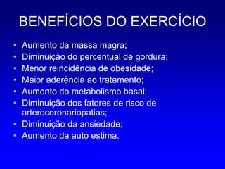 BENEFÍCIOS DO EXERCÍCIO
• Aumento da massa magra;
• Diminuição do percentual de gordura;
• Menor reincidência de obesidade;
• Maior aderência ao tratamento;
• Aumento do metabolismo basal;
• Diminuição dos fatores de risco de
  arterocoronariopatias;
• Diminuição da ansiedade;
• Aumento da auto estima.
 
