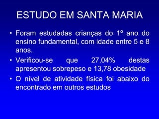 ESTUDO EM SANTA MARIA
• Foram estudadas crianças do 1º ano do
  ensino fundamental, com idade entre 5 e 8
  anos.
• Verificou-se   que     27,04%      destas
  apresentou sobrepeso e 13,78 obesidade
• O nível de atividade física foi abaixo do
  encontrado em outros estudos
 