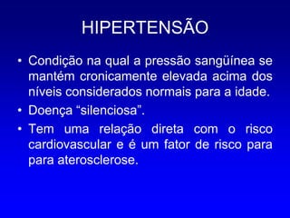 HIPERTENSÃO
• Condição na qual a pressão sangüínea se
  mantém cronicamente elevada acima dos
  níveis considerados normais para a idade.
• Doença “silenciosa”.
• Tem uma relação direta com o risco
  cardiovascular e é um fator de risco para
  para aterosclerose.
 