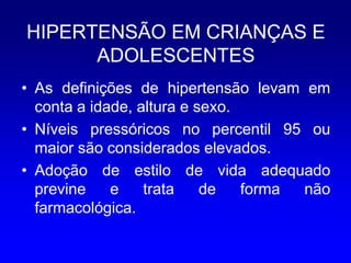 HIPERTENSÃO EM CRIANÇAS E
      ADOLESCENTES
• As definições de hipertensão levam em
  conta a idade, altura e sexo.
• Níveis pressóricos no percentil 95 ou
  maior são considerados elevados.
• Adoção de estilo de vida adequado
  previne    e    trata    de   forma não
  farmacológica.
 