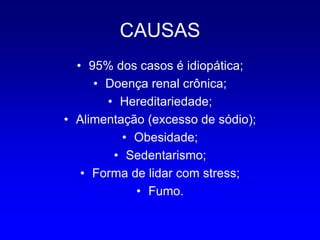 CAUSAS
  • 95% dos casos é idiopática;
     • Doença renal crônica;
       • Hereditariedade;
• Alimentação (excesso de sódio);
          • Obesidade;
        • Sedentarismo;
   • Forma de lidar com stress;
            • Fumo.
 